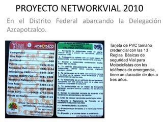 PROYECTO NETWORKVIAL 2010
En el Distrito Federal abarcando la Delegación
Azcapotzalco.

                              Tarjeta de PVC tamaño
                              credencial con las 13
                              Reglas Básicas de
                              seguridad Vial para
                              Motociclistas con los
                              teléfonos de emergencia,
                              tiene un duración de dos a
                              tres años.
 