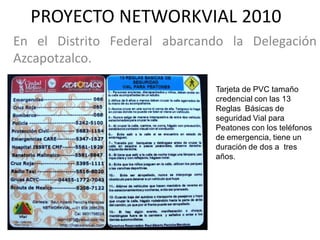 PROYECTO NETWORKVIAL 2010
En el Distrito Federal abarcando la Delegación
Azcapotzalco.

                              Tarjeta de PVC tamaño
                              credencial con las 13
                              Reglas Básicas de
                              seguridad Vial para
                              Peatones con los teléfonos
                              de emergencia, tiene un
                              duración de dos a tres
                              años.
 
