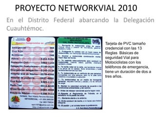 PROYECTO NETWORKVIAL 2010
En el Distrito Federal abarcando la Delegación
Cuauhtémoc.

                              Tarjeta de PVC tamaño
                              credencial con las 13
                              Reglas Básicas de
                              seguridad Vial para
                              Motociclistas con los
                              teléfonos de emergencia,
                              tiene un duración de dos a
                              tres años.
 