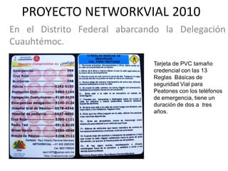 PROYECTO NETWORKVIAL 2010
En el Distrito Federal abarcando la Delegación
Cuauhtémoc.

                              Tarjeta de PVC tamaño
                              credencial con las 13
                              Reglas Básicas de
                              seguridad Vial para
                              Peatones con los teléfonos
                              de emergencia, tiene un
                              duración de dos a tres
                              años.
 