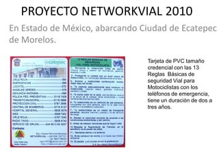 PROYECTO NETWORKVIAL 2010
En Estado de México, abarcando Ciudad de Ecatepec
de Morelos.

                                Tarjeta de PVC tamaño
                                credencial con las 13
                                Reglas Básicas de
                                seguridad Vial para
                                Motociclistas con los
                                teléfonos de emergencia,
                                tiene un duración de dos a
                                tres años.
 