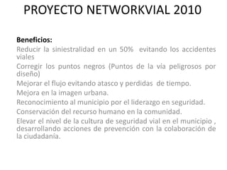 PROYECTO NETWORKVIAL 2010

Beneficios:
Reducir la siniestralidad en un 50% evitando los accidentes
viales
Corregir los puntos negros (Puntos de la vía peligrosos por
diseño)
Mejorar el flujo evitando atasco y perdidas de tiempo.
Mejora en la imagen urbana.
Reconocimiento al municipio por el liderazgo en seguridad.
Conservación del recurso humano en la comunidad.
Elevar el nivel de la cultura de seguridad vial en el municipio ,
desarrollando acciones de prevención con la colaboración de
la ciudadanía.
 