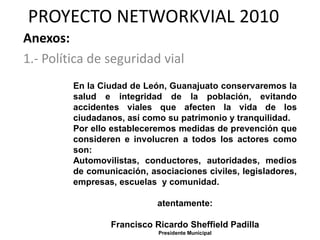 PROYECTO NETWORKVIAL 2010
Anexos:
1.- Política de seguridad vial
         En la Ciudad de León, Guanajuato conservaremos la
         salud e integridad de la población, evitando
         accidentes viales que afecten la vida de los
         ciudadanos, así como su patrimonio y tranquilidad.
         Por ello estableceremos medidas de prevención que
         consideren e involucren a todos los actores como
         son:
         Automovilistas, conductores, autoridades, medios
         de comunicación, asociaciones civiles, legisladores,
         empresas, escuelas y comunidad.

                            atentamente:

                 Francisco Ricardo Sheffield Padilla
                            Presidente Municipal
 
