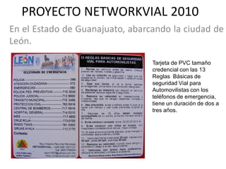 PROYECTO NETWORKVIAL 2010
En el Estado de Guanajuato, abarcando la ciudad de
León.

                                 Tarjeta de PVC tamaño
                                 credencial con las 13
                                 Reglas Básicas de
                                 seguridad Vial para
                                 Automovilistas con los
                                 teléfonos de emergencia,
                                 tiene un duración de dos a
                                 tres años.
 