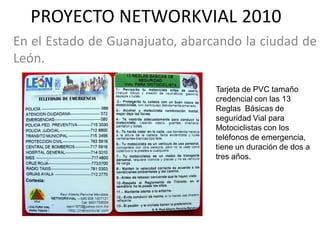 PROYECTO NETWORKVIAL 2010
En el Estado de Guanajuato, abarcando la ciudad de
León.

                                 Tarjeta de PVC tamaño
                                 credencial con las 13
                                 Reglas Básicas de
                                 seguridad Vial para
                                 Motociclistas con los
                                 teléfonos de emergencia,
                                 tiene un duración de dos a
                                 tres años.
 