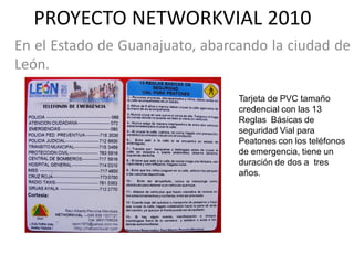 PROYECTO NETWORKVIAL 2010
En el Estado de Guanajuato, abarcando la ciudad de
León.

                                 Tarjeta de PVC tamaño
                                 credencial con las 13
                                 Reglas Básicas de
                                 seguridad Vial para
                                 Peatones con los teléfonos
                                 de emergencia, tiene un
                                 duración de dos a tres
                                 años.
 
