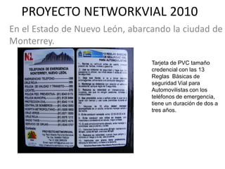 PROYECTO NETWORKVIAL 2010
En el Estado de Nuevo León, abarcando la ciudad de
Monterrey.

                                 Tarjeta de PVC tamaño
                                 credencial con las 13
                                 Reglas Básicas de
                                 seguridad Vial para
                                 Automovilistas con los
                                 teléfonos de emergencia,
                                 tiene un duración de dos a
                                 tres años.
 