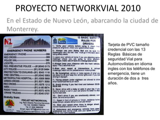 PROYECTO NETWORKVIAL 2010
En el Estado de Nuevo León, abarcando la ciudad de
Monterrey.

                                 Tarjeta de PVC tamaño
                                 credencial con las 13
                                 Reglas Básicas de
                                 seguridad Vial para
                                 Automovilistas en idioma
                                 ingles con los teléfonos de
                                 emergencia, tiene un
                                 duración de dos a tres
                                 años.
 