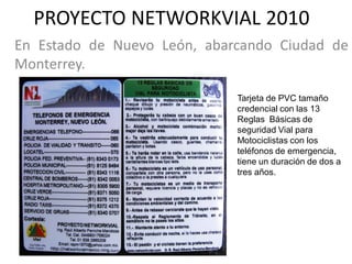 PROYECTO NETWORKVIAL 2010
En Estado de Nuevo León, abarcando Ciudad de
Monterrey.

                             Tarjeta de PVC tamaño
                             credencial con las 13
                             Reglas Básicas de
                             seguridad Vial para
                             Motociclistas con los
                             teléfonos de emergencia,
                             tiene un duración de dos a
                             tres años.
 
