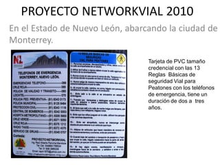 PROYECTO NETWORKVIAL 2010
En el Estado de Nuevo León, abarcando la ciudad de
Monterrey.

                                 Tarjeta de PVC tamaño
                                 credencial con las 13
                                 Reglas Básicas de
                                 seguridad Vial para
                                 Peatones con los teléfonos
                                 de emergencia, tiene un
                                 duración de dos a tres
                                 años.
 