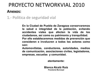 PROYECTO NETWORKVIAL 2010
Anexos:
1.- Política de seguridad vial
         En la Ciudad de Puebla de Zaragoza conservaremos
         la salud e integridad de la población, evitando
         accidentes viales que afecten la vida de los
         ciudadanos, así como su patrimonio y tranquilidad.
         Por ello estableceremos medidas de prevención que
         consideren e involucren a todos los actores como
         son:
         Automovilistas, conductores, autoridades, medios
         de comunicación, asociaciones civiles, legisladores,
         empresas, escuelas y comunidad.

                            atentamente:

                         Blanca Alcalá Ruiz
                            Presidente Municipal
 
