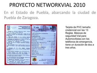 PROYECTO NETWORKVIAL 2010
En el Estado de Puebla, abarcando la ciudad de
Puebla de Zaragoza.

                              Tarjeta de PVC tamaño
                              credencial con las 13
                              Reglas Básicas de
                              seguridad Vial para
                              Automovilistas con los
                              teléfonos de emergencia,
                              tiene un duración de dos a
                              tres años.
 