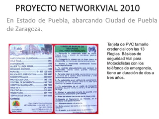 PROYECTO NETWORKVIAL 2010
En Estado de Puebla, abarcando Ciudad de Puebla
de Zaragoza.

                               Tarjeta de PVC tamaño
                               credencial con las 13
                               Reglas Básicas de
                               seguridad Vial para
                               Motociclistas con los
                               teléfonos de emergencia,
                               tiene un duración de dos a
                               tres años.
 