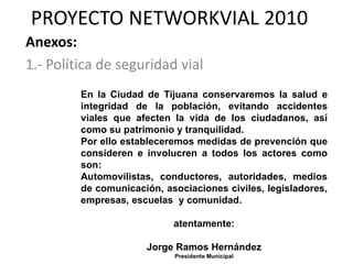PROYECTO NETWORKVIAL 2010
Anexos:
1.- Política de seguridad vial
         En la Ciudad de Tijuana conservaremos la salud e
         integridad de la población, evitando accidentes
         viales que afecten la vida de los ciudadanos, así
         como su patrimonio y tranquilidad.
         Por ello estableceremos medidas de prevención que
         consideren e involucren a todos los actores como
         son:
         Automovilistas, conductores, autoridades, medios
         de comunicación, asociaciones civiles, legisladores,
         empresas, escuelas y comunidad.

                            atentamente:

                      Jorge Ramos Hernández
                            Presidente Municipal
 