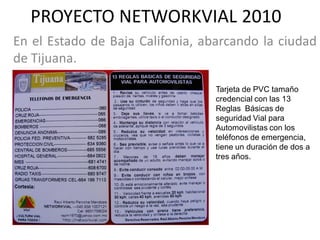 PROYECTO NETWORKVIAL 2010
En el Estado de Baja Califonia, abarcando la ciudad
de Tijuana.

                                  Tarjeta de PVC tamaño
                                  credencial con las 13
                                  Reglas Básicas de
                                  seguridad Vial para
                                  Automovilistas con los
                                  teléfonos de emergencia,
                                  tiene un duración de dos a
                                  tres años.
 
