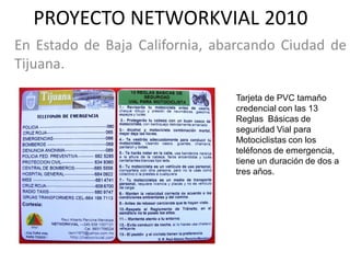 PROYECTO NETWORKVIAL 2010
En Estado de Baja California, abarcando Ciudad de
Tijuana.

                                Tarjeta de PVC tamaño
                                credencial con las 13
                                Reglas Básicas de
                                seguridad Vial para
                                Motociclistas con los
                                teléfonos de emergencia,
                                tiene un duración de dos a
                                tres años.
 