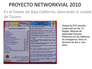 PROYECTO NETWORKVIAL 2010
En el Estado de Baja California, abarcando la ciudad
de Tijuana

                                  Tarjeta de PVC tamaño
                                  credencial con las 13
                                  Reglas Básicas de
                                  seguridad Vial para
                                  Peatones con los teléfonos
                                  de emergencia, tiene un
                                  duración de dos a tres
                                  años.
 