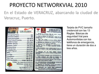 PROYECTO NETWORKVIAL 2010
En el Estado de VERACRUZ, abarcando la ciudad de
Veracruz, Puerto.

                                Tarjeta de PVC tamaño
                                credencial con las 13
                                Reglas Básicas de
                                seguridad Vial para
                                Automovilistas con los
                                teléfonos de emergencia,
                                tiene un duración de dos a
                                tres años.
 