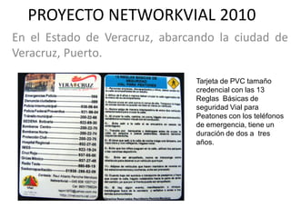 PROYECTO NETWORKVIAL 2010
En el Estado de Veracruz, abarcando la ciudad de
Veracruz, Puerto.

                                Tarjeta de PVC tamaño
                                credencial con las 13
                                Reglas Básicas de
                                seguridad Vial para
                                Peatones con los teléfonos
                                de emergencia, tiene un
                                duración de dos a tres
                                años.
 