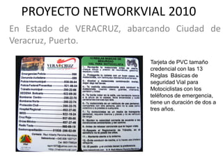 PROYECTO NETWORKVIAL 2010
En Estado de VERACRUZ, abarcando Ciudad de
Veracruz, Puerto.

                            Tarjeta de PVC tamaño
                            credencial con las 13
                            Reglas Básicas de
                            seguridad Vial para
                            Motociclistas con los
                            teléfonos de emergencia,
                            tiene un duración de dos a
                            tres años.
 