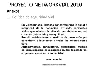 PROYECTO NETWORKVIAL 2010
Anexos:
1.- Política de seguridad vial
         En Villahermosa, Tabasco conservaremos la salud e
         integridad de la población, evitando accidentes
         viales que afecten la vida de los ciudadanos, así
         como su patrimonio y tranquilidad.
         Por ello estableceremos medidas de prevención que
         consideren e involucren a todos los actores como
         son:
         Automovilistas, conductores, autoridades, medios
         de comunicación, asociaciones civiles, legisladores,
         empresas, escuelas y comunidad.

                             atentamente:

                         Presidente Municipal del Centro
 