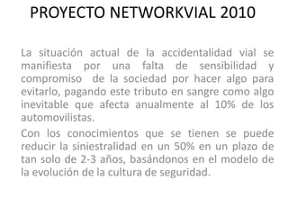 PROYECTO NETWORKVIAL 2010

La situación actual de la accidentalidad vial se
manifiesta por una falta de sensibilidad y
compromiso de la sociedad por hacer algo para
evitarlo, pagando este tributo en sangre como algo
inevitable que afecta anualmente al 10% de los
automovilistas.
Con los conocimientos que se tienen se puede
reducir la siniestralidad en un 50% en un plazo de
tan solo de 2-3 años, basándonos en el modelo de
la evolución de la cultura de seguridad.
 