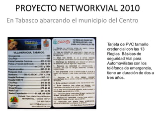 PROYECTO NETWORKVIAL 2010
En Tabasco abarcando el municipio del Centro


                                 Tarjeta de PVC tamaño
                                 credencial con las 13
                                 Reglas Básicas de
                                 seguridad Vial para
                                 Automovilistas con los
                                 teléfonos de emergencia,
                                 tiene un duración de dos a
                                 tres años.
 