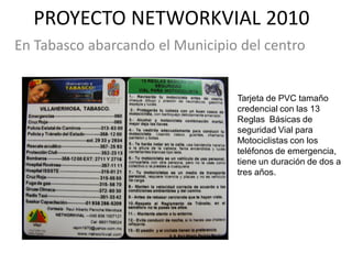 PROYECTO NETWORKVIAL 2010
En Tabasco abarcando el Municipio del centro


                                 Tarjeta de PVC tamaño
                                 credencial con las 13
                                 Reglas Básicas de
                                 seguridad Vial para
                                 Motociclistas con los
                                 teléfonos de emergencia,
                                 tiene un duración de dos a
                                 tres años.
 