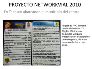 PROYECTO NETWORKVIAL 2010
En Tabasco abarcando el municipio del centro


                                 Tarjeta de PVC tamaño
                                 credencial con las 13
                                 Reglas Básicas de
                                 seguridad Vial para
                                 Peatones con los teléfonos
                                 de emergencia, tiene un
                                 duración de dos a tres
                                 años.
 
