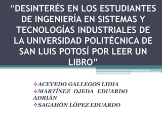 “DESINTERÉS EN LOS ESTUDIANTES
  DE INGENIERÍA EN SISTEMAS Y
 TECNOLOGÍAS INDUSTRIALES DE
 LA UNIVERSIDAD POLITÉCNICA DE
  SAN LUIS POTOSÍ POR LEER UN
             LIBRO”

    ACEVEDO GALLEGOS LIDIA
    MARTÍNEZ OJEDA EDUARDO
    ADRIÁN
    SAGAHÓN LÓPEZ EDUARDO
 