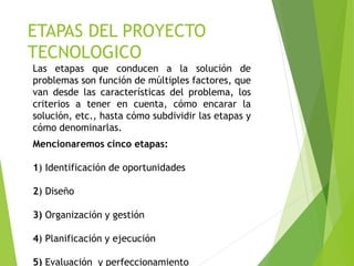 ETAPAS DEL PROYECTO
TECNOLOGICO
Las etapas que conducen a la solución de
problemas son función de múltiples factores, que
van desde las características del problema, los
criterios a tener en cuenta, cómo encarar la
solución, etc., hasta cómo subdividir las etapas y
cómo denominarlas.
Mencionaremos cinco etapas:
1) Identificación de oportunidades
2) Diseño
3) Organización y gestión
4) Planificación y ejecución
5) Evaluación y perfeccionamiento
 