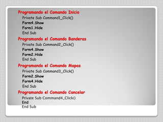 Programando el Comando InicioPrivate Sub Command1_Click()Form4.ShowForm1.HideEnd SubProgramando el ComandoBanderasPrivate Sub Command2_Click()Form4.ShowForm2.HideEnd SubProgramando el Comando MapasPrivate Sub Command3_Click()Form2.ShowForm4.HideEnd SubProgramando el Comando CancelarPrivate Sub Command4_Click()EndEnd Sub