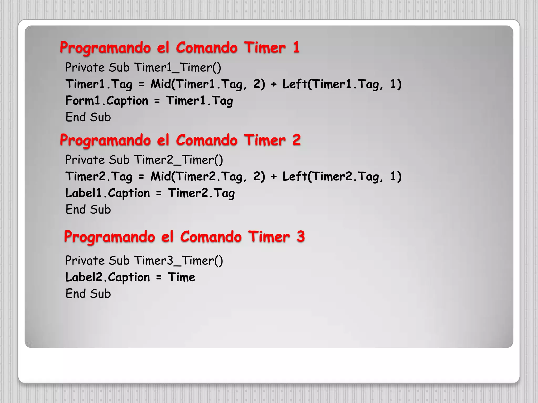 Programando el ComandoTimer 1Private Sub Timer1_Timer()Timer1.Tag = Mid(Timer1.Tag, 2) + Left(Timer1.Tag, 1)Form1.Caption = Timer1.TagEnd SubProgramando el ComandoTimer 2Private Sub Timer2_Timer()Timer2.Tag = Mid(Timer2.Tag, 2) + Left(Timer2.Tag, 1)Label1.Caption = Timer2.TagEnd SubProgramando el ComandoTimer 3Private Sub Timer3_Timer()Label2.Caption = TimeEnd Sub