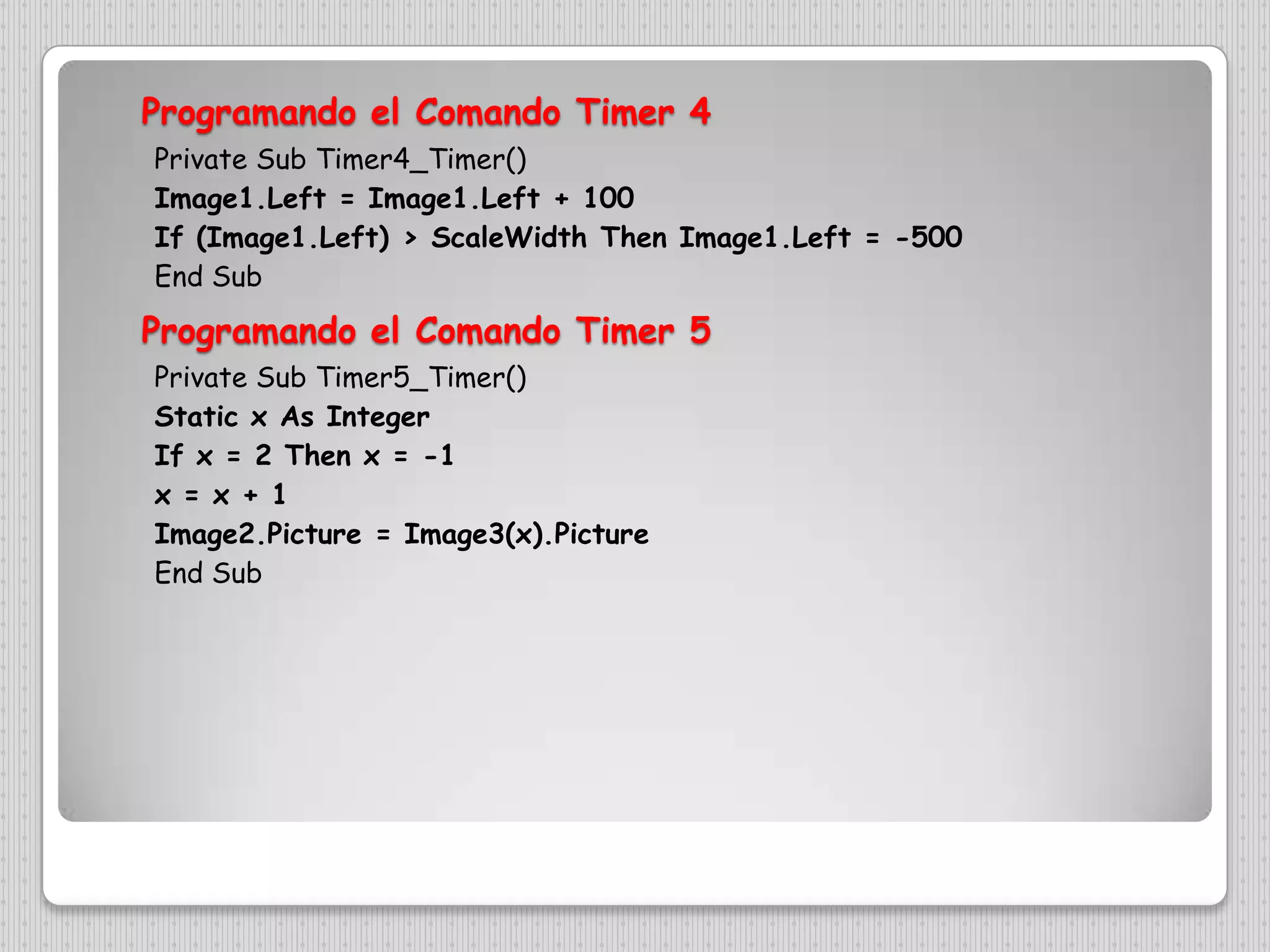 Programando el ComandoTimer 4Private Sub Timer4_Timer()Image1.Left = Image1.Left + 100If (Image1.Left) > ScaleWidth Then Image1.Left = -500End SubProgramando el ComandoTimer 5Private Sub Timer5_Timer()Static x As IntegerIf x = 2 Then x = -1x = x + 1Image2.Picture = Image3(x).PictureEnd Sub