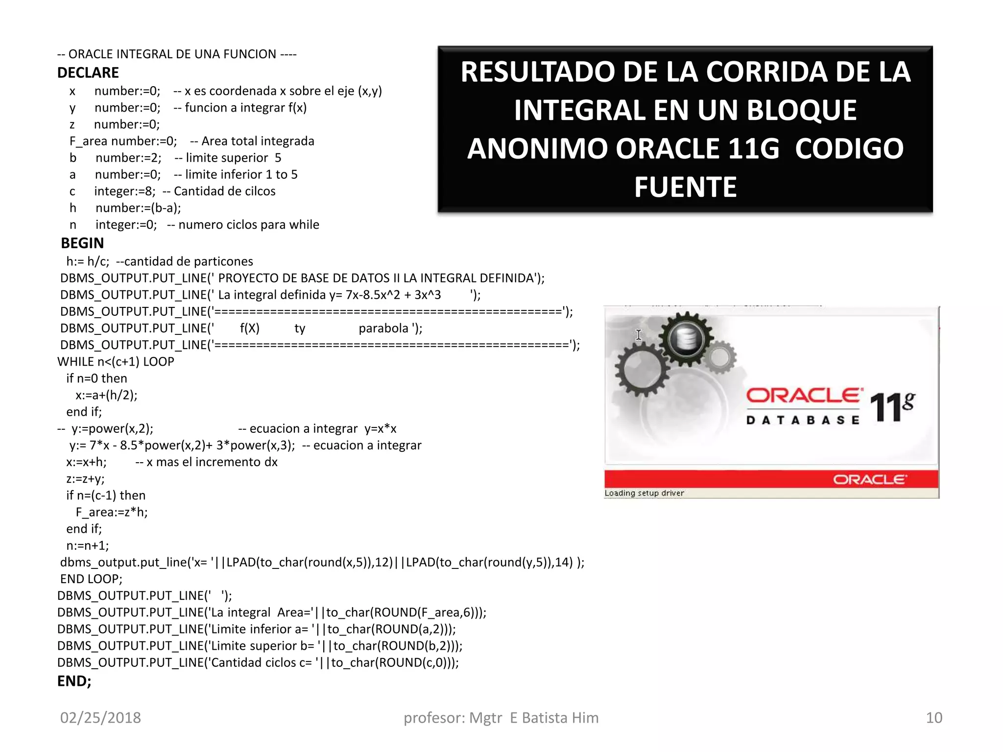 02/25/2018 profesor: Mgtr E Batista Him 10
-- ORACLE INTEGRAL DE UNA FUNCION ----
DECLARE
x number:=0; -- x es coordenada x sobre el eje (x,y)
y number:=0; -- funcion a integrar f(x)
z number:=0;
F_area number:=0; -- Area total integrada
b number:=2; -- limite superior 5
a number:=0; -- limite inferior 1 to 5
c integer:=8; -- Cantidad de cilcos
h number:=(b-a);
n integer:=0; -- numero ciclos para while
BEGIN
h:= h/c; --cantidad de particones
DBMS_OUTPUT.PUT_LINE(' PROYECTO DE BASE DE DATOS II LA INTEGRAL DEFINIDA');
DBMS_OUTPUT.PUT_LINE(' La integral definida y= 7x-8.5x^2 + 3x^3 ');
DBMS_OUTPUT.PUT_LINE('==================================================');
DBMS_OUTPUT.PUT_LINE(' f(X) ty parabola ');
DBMS_OUTPUT.PUT_LINE('===================================================');
WHILE n<(c+1) LOOP
if n=0 then
x:=a+(h/2);
end if;
-- y:=power(x,2); -- ecuacion a integrar y=x*x
y:= 7*x - 8.5*power(x,2)+ 3*power(x,3); -- ecuacion a integrar
x:=x+h; -- x mas el incremento dx
z:=z+y;
if n=(c-1) then
F_area:=z*h;
end if;
n:=n+1;
dbms_output.put_line('x= '||LPAD(to_char(round(x,5)),12)||LPAD(to_char(round(y,5)),14) );
END LOOP;
DBMS_OUTPUT.PUT_LINE(' ');
DBMS_OUTPUT.PUT_LINE('La integral Area='||to_char(ROUND(F_area,6)));
DBMS_OUTPUT.PUT_LINE('Limite inferior a= '||to_char(ROUND(a,2)));
DBMS_OUTPUT.PUT_LINE('Limite superior b= '||to_char(ROUND(b,2)));
DBMS_OUTPUT.PUT_LINE('Cantidad ciclos c= '||to_char(ROUND(c,0)));
END;
RESULTADO DE LA CORRIDA DE LA
INTEGRAL EN UN BLOQUE
ANONIMO ORACLE 11G CODIGO
FUENTE
 