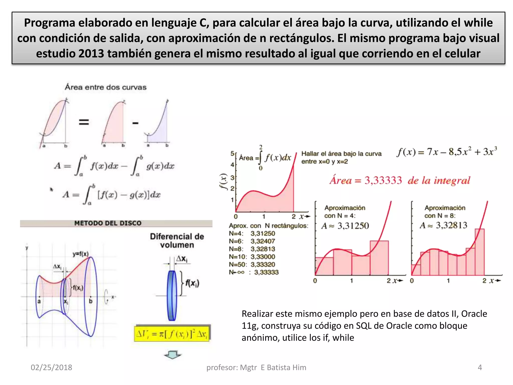 02/25/2018 profesor: Mgtr E Batista Him 4
Programa elaborado en lenguaje C, para calcular el área bajo la curva, utilizando el while
con condición de salida, con aproximación de n rectángulos. El mismo programa bajo visual
estudio 2013 también genera el mismo resultado al igual que corriendo en el celular
Realizar este mismo ejemplo pero en base de datos II, Oracle
11g, construya su código en SQL de Oracle como bloque
anónimo, utilice los if, while
 