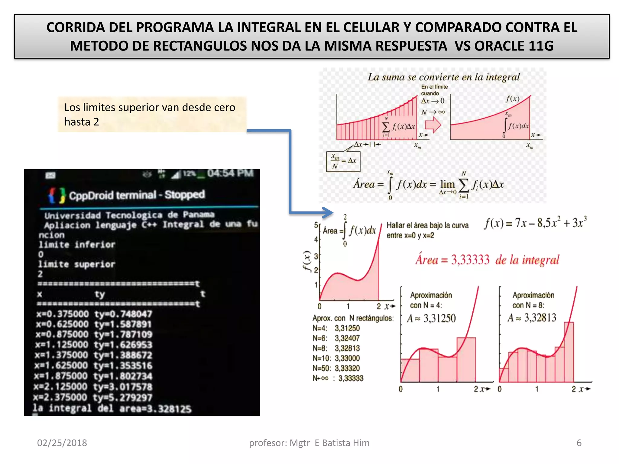 02/25/2018 profesor: Mgtr E Batista Him 6
CORRIDA DEL PROGRAMA LA INTEGRAL EN EL CELULAR Y COMPARADO CONTRA EL
METODO DE RECTANGULOS NOS DA LA MISMA RESPUESTA VS ORACLE 11G
Los limites superior van desde cero
hasta 2
 