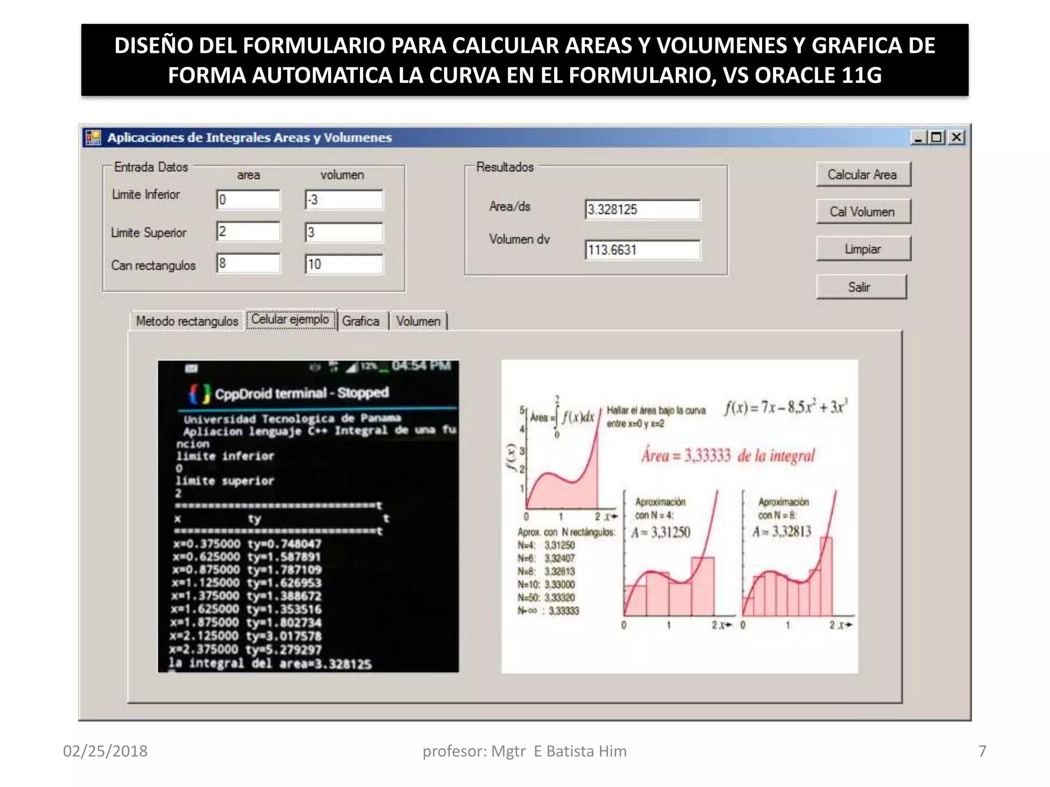 02/25/2018 profesor: Mgtr E Batista Him 7
DISEÑO DEL FORMULARIO PARA CALCULAR AREAS Y VOLUMENES Y GRAFICA DE
FORMA AUTOMATICA LA CURVA EN EL FORMULARIO, VS ORACLE 11G
 