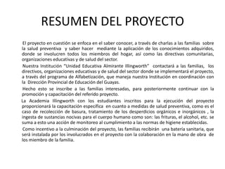 RESUMEN DEL PROYECTO
 El proyecto en cuestión se enfoca en el saber conocer, a través de charlas a las familias sobre
la salud preventiva y saber hacer mediante la aplicación de los conocimientos adquiridos,
donde se involucren todos los miembros del hogar, así como las directivas comunitarias,
organizaciones educativas y de salud del sector.
 Nuestra Institución “Unidad Educativa Almirante Illingworth” contactará a las familias, los
directivos, organizaciones educativas y de salud del sector donde se implementará el proyecto,
a través del programa de Alfabetización, que maneja nuestra Institución en coordinación con
la Dirección Provincial de Educación del Guayas.
 Hecho esto se inscribe a las familias interesadas, para posteriormente continuar con la
promoción y capacitación del referido proyecto.
La Academia Illingworth con los estudiantes inscritos para la ejecución del proyecto
proporcionará la capacitación específica en cuanto a medidas de salud preventiva, como es el
caso de recolección de basura, tratamiento de los desperdicios orgánicos e inorgánicos , la
ingesta de sustancias nocivas para el cuerpo humano como son: las frituras, el alcohol, etc. se
suma a esto una acción de monitoreo al cumplimiento a las normas de higiene establecidas.
 Como incentivo a la culminación del proyecto, las familias recibirán una batería sanitaria, que
será instalada por los involucrados en el proyecto con la colaboración en la mano de obra de
los miembro de la familia.
 