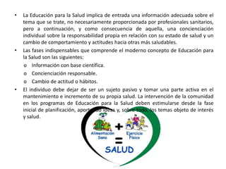 •   La Educación para la Salud implica de entrada una información adecuada sobre el
    tema que se trate, no necesariamente proporcionada por profesionales sanitarios,
    pero a continuación, y como consecuencia de aquella, una concienciación
    individual sobre la responsabilidad propia en relación con su estado de salud y un
    cambio de comportamiento y actitudes hacia otras más saludables.
•   Las fases indispensables que comprende el moderno concepto de Educación para
    la Salud son las siguientes:
    o Información con base científica.
    o Concienciación responsable.
    o Cambio de actitud o hábitos.
•   El individuo debe dejar de ser un sujeto pasivo y tomar una parte activa en el
    mantenimiento e incremento de su propia salud. La intervención de la comunidad
    en los programas de Educación para la Salud deben estimularse desde la fase
    inicial de planificación, aportando ideas y, sobre todo, los temas objeto de interés
    y salud.
 