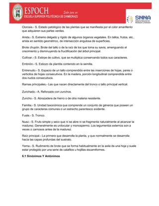 Clorosis.- S. Estado patológico de las plantas que se manifiesta por el color amarillento
que adquieren sus partes verdes.
Arista.- S. Extremo delgado y rígido de algunos órganos vegetales. En tallos, frutos, etc.,
arista en sentido geométrico, de intersección angulosa de superficies.
Brote chupón. Brote del tallo o de la raíz de los que toma su savia, amenguando el
crecimiento y disminuyendo la fructificación del árbol principal.
Cultívar.- S. Estirpe de cultivo, que se multiplica conservando todos sus caracteres.
Embrión.- S. Esbozo de plantita contenido en la semilla.
Entrenudo.- S. Espacio de un tallo comprendido entre las inserciones de hojas, pares o
verticilos de hojas consecutivos. En la madera, porción longitudinal comprendida entre
dos nudos consecutivos.
Ramas principales.- Las que nacen directamente del tronco o tallo principal vertical.
Zunchado.- A. Reforzado con zunchos.
Zuncho.- S. Abrazadera de hierro o de otra materia resistente.
Familia.- S. Unidad taxonómica que comprende un conjunto de géneros que poseen un
grupo de caracteres comunes o un estrecho parentesco evidente.
Fuste.- S. Tronco.
Nuez.- S. Fruto simple y seco que ni se abre ni se fragmenta naturalmente al alcanzar la
madurez. Generalmente es unilocular y monospermo. Los tegumentos externos son a
veces ± carnosos antes de la madurez.
Raíz principal.- La prirnera que desarrolla la planta, y que normalmente se desarrolla
hacía las capas profundas del sustrato.
Yema.- S. Rudimento de brote que se forma habitualmente en la axila de una hoja y suele
estar protegido por una serie de catafilos u hojillas escamiformes.
6.1 Sinónimos Y Antónimos
 