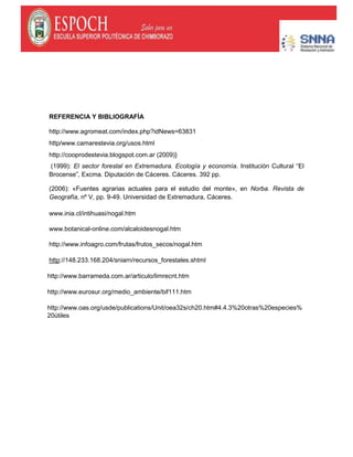 REFERENCIA Y BIBLIOGRAFÍA
http://www.agromeat.com/index.php?idNews=63831
http/www.camarestevia.org/usos.html
http://cooprodestevia.blogspot.com.ar (2009)}
(1999): El sector forestal en Extremadura. Ecología y economía. Institución Cultural “El
Brocense”, Excma. Diputación de Cáceres. Cáceres. 392 pp.
(2006): «Fuentes agrarias actuales para el estudio del monte», en Norba. Revista de
Geografía, nº V, pp. 9-49. Universidad de Extremadura, Cáceres.
www.inia.cl/intihuasi/nogal.htm
www.botanical-online.com/alcaloidesnogal.htm
http://www.infoagro.com/frutas/frutos_secos/nogal.htm
http://148.233.168.204/sniarn/recursos_forestales.shtml
http://www.barrameda.com.ar/articulo/limrecnt.htm
http://www.eurosur.org/medio_ambiente/bif111.htm
http://www.oas.org/usde/publications/Unit/oea32s/ch20.htm#4.4.3%20otras%20especies%
20útiles
 