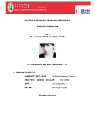 ESCUELA SUPERIOR POLITÉCNICA DE CHIMBORAZO
UNIDAD DE NIVELACIÓN
TEMA:
METODOS DE PROPAGACIÓN DEL NOGAL
CICLO DE NIVELACIÓN: ABRIL2013 /AGOSTO 2013
1.- DATOS INFORMATIVOS
- NOMBRES Y APELLIDOS: Erik BladimirCabezas Valverde
- TELÉFONO: 2604534 CELULAR: 0992176308
- MAIL: erikwlass@yahoo.es
- FECHA: 23de Mayo de 2013
Riobamba - Ecuador
 