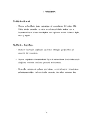 5. OBJETIVOS 
10 
5.1. Objetivo General. 
 Mejorar las habilidades lógico matemáticas de los estudiantes del Instituto Club 
Unión, sección preescolar y primaria, a través de actividades lúdicas y de la 
implementación de recursos tecnológicos, que le permitan razonar de manera lógica, 
critica y objetiva. 
5.2. Objetivos Específicos. 
 Promover la creación y aplicación de diversas estrategias que posibilitan el 
desarrollo del pensamiento. 
 Mejorar los procesos de razonamiento lógico de los estudiantes de tal manera que le 
sea posible solucionar situaciones problema de su contexto. 
 Desarrollar actitudes de confianza en sí mismo, respeto, tolerancia y conocimiento 
del saber matemático, y a la vez brindar estrategias para utilizar su tiempo libre. 
 