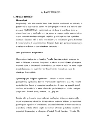 6. BASES TEÓRICAS 
11 
6.1.MARCO TEÓRICO 
El aprendizaje 
El aprendizaje hace parte esencial dentro de los procesos de enseñanza en la escuela, es 
por ello que se hace necesario definir este concepto para saber cuál es la finalidad de la 
propuesta MATELUDICAS, reconociendo de este forma el aprendizaje como un 
proceso intencional y planificado en el que alguien se propone cambiar su conocimiento 
o el de los demás utilizando estrategias cognitivas y metacognitivas que le permitan 
establecer relaciones entre el nuevo conocimiento y el conocimiento previo, facilita ndo 
la reestructuración de los conocimientos de manera lógica para que estos sean duraderos 
y puedan ser aplicados en otras situaciones o contextos . 
Tipos y situaciones de aprendizaje 
El proyecto se fundamenta en Ausubel, Noval y Hanesian, teniendo en cuenta sus 
teoría se distinguen dos formas de aprender, la primera se refiere al modo y la segunda 
a la forma como el conocimiento es incorporado.De acuerdo al modo y la forma surgen 
dos clasificaciones por recepción y por descubrimiento teniendo en cuenta las 
situaciones de aprendizaje. 
Aprendizaje por recepción significativo. La tarea o el material debe ser 
potencialmente significativo debe ser potencialmente significativas o se debe convertir 
en significativos durante el proceso de internalización, de modo que a medida que el 
estudiante va adquiriendo la nueva información pueda incorporarlo con los conceptos 
que ya tenía ( Ausubel, Noval, Hanesian, 1983, pág. 34) 
Por otro lado, si el material no es totalmente significativo, ni tampoco es convertido 
durante el proceso de asimilación del conocimiento se estaría hablando por aprendizaje 
por recepción repetitivo de conocimiento, en donde al momento de recibir información 
el estudiante se limita a hacer simples asociaciones arbitrarias y al alumno manifiesta 
una actitud de memorizar la información (Ausubel, Noval, Hanesian, 1983, pág. 34) 
 