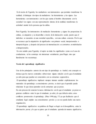 En la teoría de Vygotsky los mediadores son instrumentos que permiten transformar la 
realidad, él distingue dos tipos de mediadores: las herramientas y los signos. Las 
herramientas son instrumentos con los que cuenta el hombre directamente con la 
sociedad. Los signos son una representación interna de la realidad, transforman la 
actividad mental de la persona que los utiliza. 
Para Vygotsky los instrumentos de mediación herramientas y signos los proporciona la 
cultura, se adquieren y se desarrollan a través de la interacción social, puesto que el 
individuo se encuentra en una sociedad específica, con una cultura concreta. Por lo que 
se reconoce que la adquisición de significados son primero social, interpersonales o 
interpsicológicas y después del proceso de internalización se convierten en individuales 
e intrapersonales. 
En este sentido para Vygotsky el sujeto no imita los significados como es el caso de 
conductismo, ni los construye sin interactuar socialmente para Piaget, sino que 
literalmente los reconstruye. 
13 
Teoría del aprendizaje significativo 
Uno de los principales autores de este tipo de aprendizaje es Ausbel, este concepto se 
destaca que los nuevos contenidos deben tener alguna relación con lo que el estudiante 
ya sabe para que puedan ser conectados con su estructura cognoscitiva. 
El aprendizaje significativo implicará siempre intentar asimilar explícitamente los 
materiales de aprendizaje a conocimientos previos, es decir que el aprendiz pueda 
relacionar lo que desea aprender con la estructura que ya posee. 
En este proceso de conectar la nueva información con lo que el estudiante ya posee se 
generan conflictos entre lo que el estudiante ya sabe y lo que debería saber, estos 
conflictos promoverán el aprendizaje, (Díaz 1998 pág. 17) ya que facilitarán que el 
estudiante logré ampliar sus conocimientos previos y a su vez pueda darles una nueva 
organización. 
El aprendizaje significativo en palabras de Piaget se lográ en el desequilibrio, entre la 
información previa y lo que se quiere que el estudiante aprenda de manera significativa. 
 
