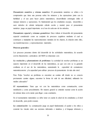 Pensamiento numérico y sistema numérico: El pensamiento numérico se refiere a la 
comprensión que tiene una persona sobre los números y las operaciones junto con la 
habilidad y el uso para hacer juicios matemáticos, desarrollando estrategias útiles al 
manejar números y operaciones. Es fundamental que los estudiantes escojan, desarrollen y 
usen métodos de cálculo incluyendo cálculo escrito y mental; pues el pensamiento 
numérico juega un papel importante en el uso de cada uno de los métodos. 
Pensamiento espacial y sistemas geométricos: Hace énfasis al desarrollo del pensamiento 
espacial considerado como un conjunto de procesos cognitivos mediante el cual se 
construyen y manipulan las representaciones mentales de los objetos, la relación entre ellos, 
sus transformaciones y representaciones materiales. 
15 
Procesos generales: 
Los procesos presentes dentro del desarrollo de las actividades matemáticas, de acuerdo 
con los lineamientos curriculares del MEN se relacionan con: 
La resolución y planteamiento de problemas: La actividad de resolver problemas es un 
aspecto importante en el desarrollo de las matemáticas, ya que con esto se va ganando 
confianza en el uso de las matemáticas, aumentando la capacidad de comunicarse 
matemáticamente y la capacidad para utilizar procesos de pensamiento de más alto nivel. 
Para Polya “resolver un problema es encontrar un camino allí donde no se conocía 
previamente camino alguno, encontrar la forma de salir de una dificultad, utilizando los 
medios adecuados” 
El razonamiento: Tiene que ver con las matemáticas como comunicación, como 
modelación y como procedimiento. De manera general se entiende razonar como la acción 
de ordenar ideas en la mente para llegar a una conclusión. 
En el razonamiento matemático se debe tener en cuenta la edad de los estudiantes y el nivel 
de desarrollo, para poder avanzar. 
La comunicación: La comunicación juega un papel fundamental, al ayudar a los niños a 
construir los vínculo entre sus nociones informales e intuitivas y el lenguaje abstracto y 
 