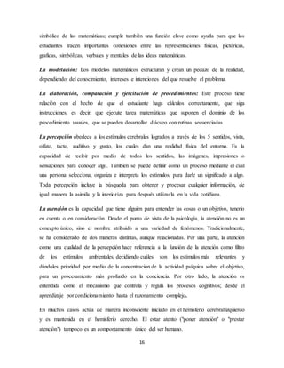 simbólico de las matemáticas; cumple también una función clave como ayuda para que los 
estudiantes tracen importantes conexiones entre las representaciones físicas, pictóricas, 
graficas, simbólicas, verbales y mentales de las ideas matemáticas. 
La modelación: Los modelos matemáticos estructuran y crean un pedazo de la realidad, 
dependiendo del conocimiento, intereses e intenciones del que resuelve el problema. 
La elaboración, comparación y ejercitación de procedimientos: Este proceso tiene 
relación con el hecho de que el estudiante haga cálculos correctamente, que siga 
instrucciones, es decir, que ejecute tarea matemáticas que suponen el dominio de los 
procedimiento usuales, que se pueden desarrollar d ácueo con rutinas secuenciadas. 
La percepción obedece a los estímulos cerebrales logrados a través de los 5 sentidos, vista, 
olfato, tacto, auditivo y gusto, los cuales dan una realidad física del entorno. Es la 
capacidad de recibir por medio de todos los sentidos, las imágenes, impresiones o 
sensaciones para conocer algo. También se puede definir como un proceso mediante el cual 
una persona selecciona, organiza e interpreta los estímulos, para darle un significado a algo. 
Toda percepción incluye la búsqueda para obtener y procesar cualquier información, de 
igual manera la asimila y la interioriza para después utilizarla en la vida cotidiana. 
La atención es la capacidad que tiene alguien para entender las cosas o un objetivo, tenerlo 
en cuenta o en consideración. Desde el punto de vista de la psicología, la atención no es un 
concepto único, sino el nombre atribuido a una variedad de fenómenos. Tradicionalmente, 
se ha considerado de dos maneras distintas, aunque relacionadas. Por una parte, la atención 
como una cualidad de la percepción hace referencia a la función de la atención como filtro 
de los estímulos ambientales, decidiendo cuáles son los estímulos más relevantes y 
dándoles prioridad por medio de la concentración de la actividad psíquica sobre el objetivo, 
para un procesamiento más profundo en la conciencia. Por otro lado, la atención es 
entendida como el mecanismo que controla y regula los procesos cognitivos; desde el 
aprendizaje por condicionamiento hasta el razonamiento complejo. 
En muchos casos actúa de manera inconsciente iniciado en el hemisferio cerebral izquierdo 
y es mantenida en el hemisferio derecho. El estar atento ("poner atención" o "prestar 
atención") tampoco es un comportamiento único del ser humano. 
16 
 