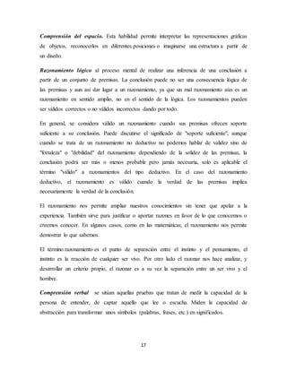 Comprensión del espacio. Esta habilidad permite interpretar las representaciones gráficas 
de objetos, reconocerlos en diferentes posiciones o imaginarse una estructura a partir de 
un diseño. 
Razonamiento lógico al proceso mental de realizar una inferencia de una conclusión a 
partir de un conjunto de premisas. La conclusión puede no ser una consecuencia lógica de 
las premisas y aun así dar lugar a un razonamiento, ya que un mal razonamiento aún es un 
razonamiento en sentido amplio, no en el sentido de la lógica. Los razonamientos pueden 
ser válidos correctos o no válidos incorrectos dando por todo. 
En general, se considera válido un razonamiento cuando sus premisas ofrecen soporte 
suficiente a su conclusión. Puede discutirse el significado de "soporte suficiente", aunque 
cuando se trata de un razonamiento no deductivo no podemos hablar de validez sino de 
"fortaleza" o "debilidad" del razonamiento dependiendo de la solidez de las premisas, la 
conclusión podrá ser más o menos probable pero jamás necesaria, solo es aplicable el 
término "válido" a razonamientos del tipo deductivo. En el caso del razonamiento 
deductivo, el razonamiento es válido cuando la verdad de las premisas implica 
necesariamente la verdad de la conclusión. 
El razonamiento nos permite ampliar nuestros conocimientos sin tener que apelar a la 
experiencia. También sirve para justificar o aportar razones en favor de lo que conocemos o 
creemos conocer. En algunos casos, como en las matemáticas, el razonamiento nos permite 
demostrar lo que sabemos. 
El término razonamiento es el punto de separación entre el instinto y el pensamiento, el 
instinto es la reacción de cualquier ser vivo. Por otro lado el razonar nos hace analizar, y 
desarrollar un criterio propio, el razonar es a su vez la separación entre un ser vivo y el 
hombre. 
Comprensión verbal se sitúan aquellas pruebas que tratan de medir la capacidad de la 
persona de entender, de captar aquello que lee o escucha. Miden la capacidad de 
abstracción para transformar unos símbolos (palabras, frases, etc.) en significados. 
17 
 
