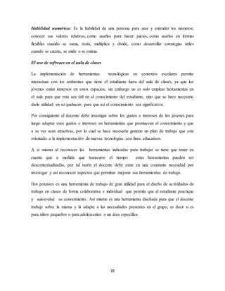 Habilidad numérica: Es la habilidad de una persona para usar y entender los números; 
conocer sus valores relativos, como usarlos para hacer juicios, como usarlos en formas 
flexibles cuando se suma, resta, multiplica y divide, como desarrollar estrategias útiles 
cuando se cuenta, se mide o se estima. 
18 
El uso de software en el aula de clases 
La implementación de herramientas tecnológicas en contextos escolares permite 
interactuar con los ambientes que tiene el estudiante fuera del aula de clases, ya que los 
jóvenes están inmersos en estos espacios, sin embargo no es solo emplear herramientas en 
el aula para que esta sea útil en el conocimiento del estudiante, sino que se hace necesario 
darle utilidad en su quehacer, para que así el conocimiento sea significativo. 
Por consiguiente el docente debe investigar sobre los gustos e intereses de los jóvenes para 
luego adaptar esos gustos e intereses en herramientas que promuevan el conocimiento y que 
a su vez sean atractivas, por lo cual se hace necesario generar un plan de trabajo que este 
orientado a la implementación de nuevas tecnologías con fines educativos. 
A sí mismo al reconocer las herramientas indicadas para trabajar se tiene que tener en 
cuenta que a medida que transcurre el tiempo estas herramientas pueden ser 
descontextualizadas, por tal razón el docente debe estar en una constante necesidad por 
investigar y así reconocer aspectos que permitan mejorar sus herramientas de trabajo. 
Hot potatoes es una herramienta de trabajo de gran utilidad para el diseño de actividades de 
trabajo en clases de forma colaborativa e individual que permite que el estudiante practique 
y autoevalué su conocimiento. Así mismo es una herramienta diseñada para que el docente 
trabaje sobre la misma y la adapte a las necesidades presentes en el grupo, es decir si es 
para niños pequeños o para adolescentes o un área específica 
 